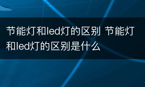 节能灯和led灯的区别 节能灯和led灯的区别是什么