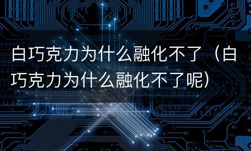 白巧克力为什么融化不了（白巧克力为什么融化不了呢）