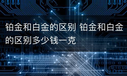 铂金和白金的区别 铂金和白金的区别多少钱一克