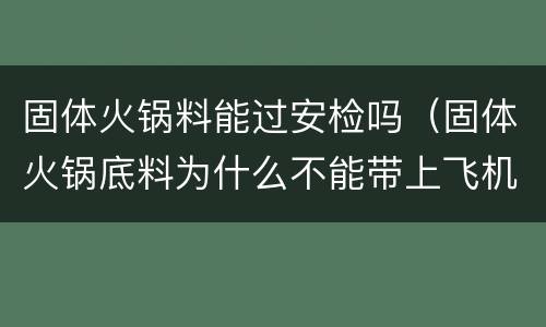 固体火锅料能过安检吗（固体火锅底料为什么不能带上飞机）