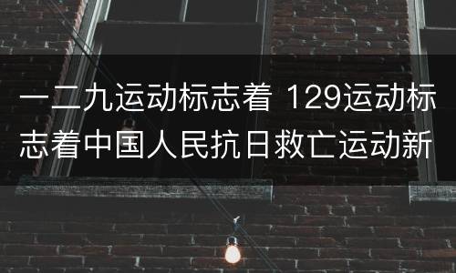 一二九运动标志着 129运动标志着中国人民抗日救亡运动新高潮的到来