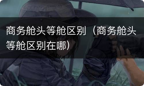 商务舱头等舱区别（商务舱头等舱区别在哪）