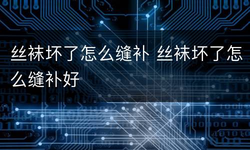 丝袜坏了怎么缝补 丝袜坏了怎么缝补好