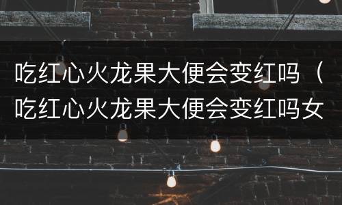吃红心火龙果大便会变红吗（吃红心火龙果大便会变红吗女生）
