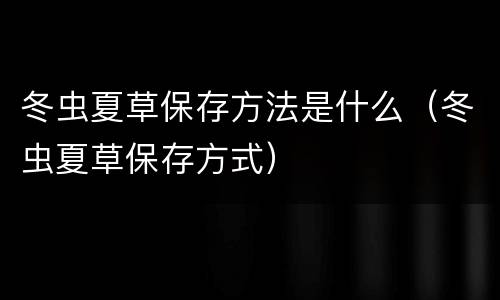 冬虫夏草保存方法是什么（冬虫夏草保存方式）