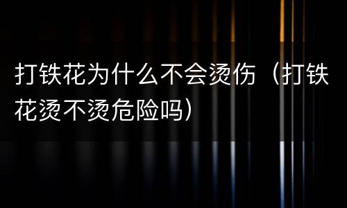 打铁花为什么不会烫伤（打铁花烫不烫危险吗）