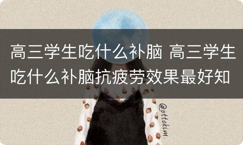 高三学生吃什么补脑 高三学生吃什么补脑抗疲劳效果最好知乎