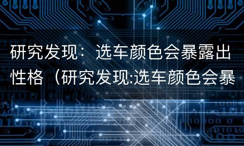 研究发现：选车颜色会暴露出性格（研究发现:选车颜色会暴露出性格特点吗）