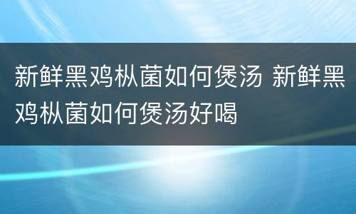 新鲜黑鸡枞菌如何煲汤 新鲜黑鸡枞菌如何煲汤好喝