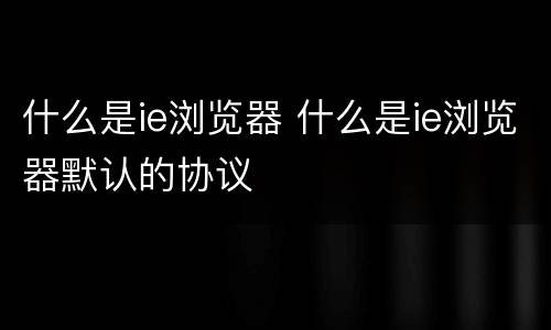 什么是ie浏览器 什么是ie浏览器默认的协议