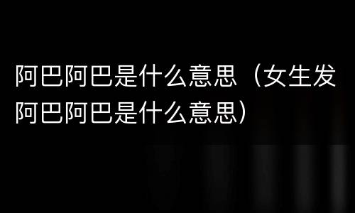 阿巴阿巴是什么意思（女生发阿巴阿巴是什么意思）