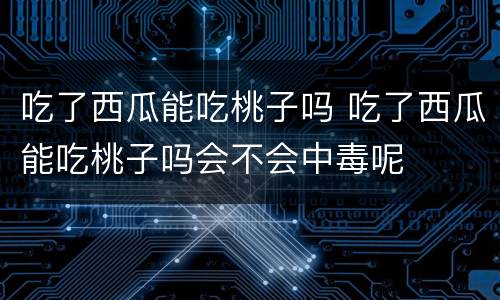 吃了西瓜能吃桃子吗 吃了西瓜能吃桃子吗会不会中毒呢