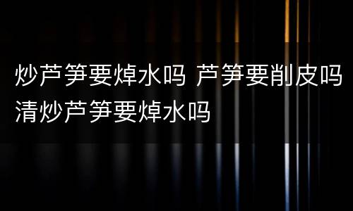 炒芦笋要焯水吗 芦笋要削皮吗清炒芦笋要焯水吗