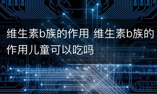 维生素b族的作用 维生素b族的作用儿童可以吃吗