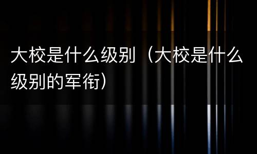 大校是什么级别（大校是什么级别的军衔）