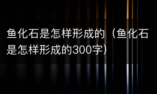 鱼化石是怎样形成的（鱼化石是怎样形成的300字）