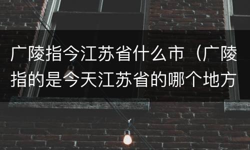 广陵指今江苏省什么市（广陵指的是今天江苏省的哪个地方）