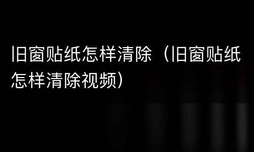旧窗贴纸怎样清除（旧窗贴纸怎样清除视频）