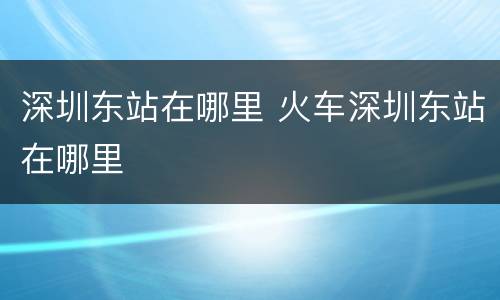深圳东站在哪里 火车深圳东站在哪里