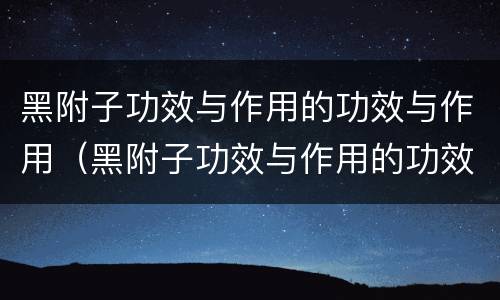 黑附子功效与作用的功效与作用（黑附子功效与作用的功效与作用图片）