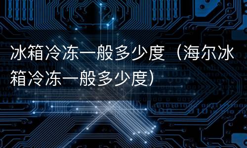 冰箱冷冻一般多少度（海尔冰箱冷冻一般多少度）