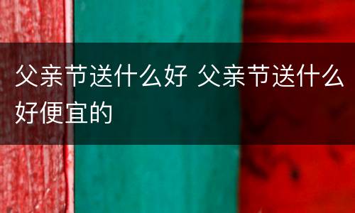 父亲节送什么好 父亲节送什么好便宜的