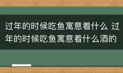 过年的时候吃鱼寓意着什么 过年的时候吃鱼寓意着什么酒的字