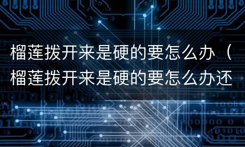榴莲拨开来是硬的要怎么办（榴莲拨开来是硬的要怎么办还能放冰箱嘛）