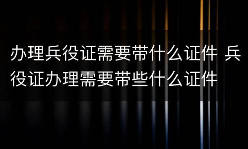 办理兵役证需要带什么证件 兵役证办理需要带些什么证件