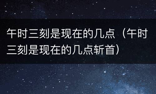 午时三刻是现在的几点（午时三刻是现在的几点斩首）