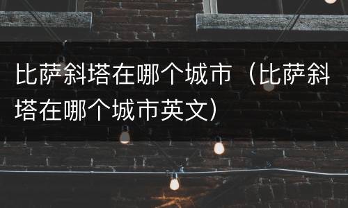 比萨斜塔在哪个城市（比萨斜塔在哪个城市英文）