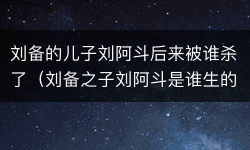 刘备的儿子刘阿斗后来被谁杀了（刘备之子刘阿斗是谁生的）