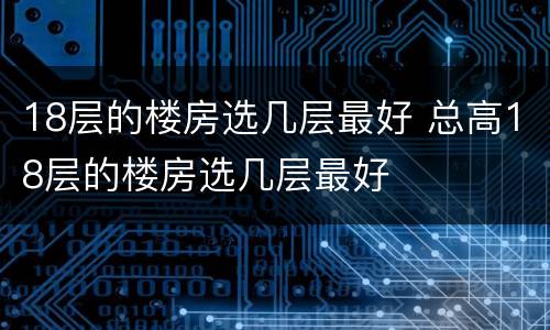 18层的楼房选几层最好 总高18层的楼房选几层最好