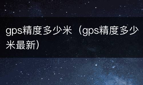 gps精度多少米（gps精度多少米最新）
