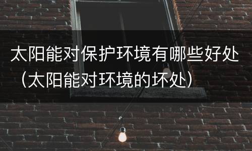 太阳能对保护环境有哪些好处（太阳能对环境的坏处）