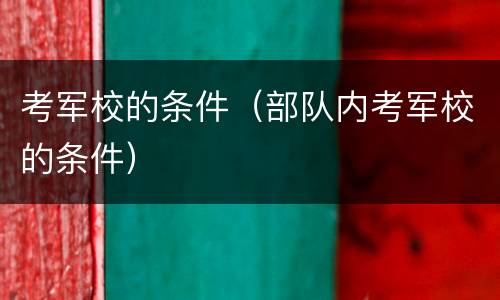 考军校的条件（部队内考军校的条件）
