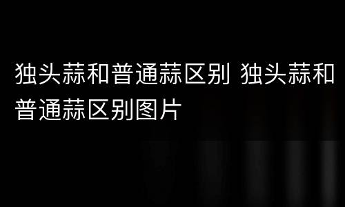 独头蒜和普通蒜区别 独头蒜和普通蒜区别图片