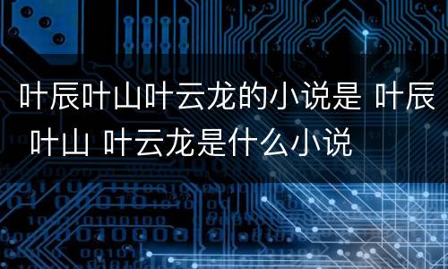叶辰叶山叶云龙的小说是 叶辰 叶山 叶云龙是什么小说