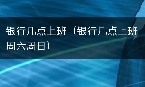 银行几点上班（银行几点上班周六周日）