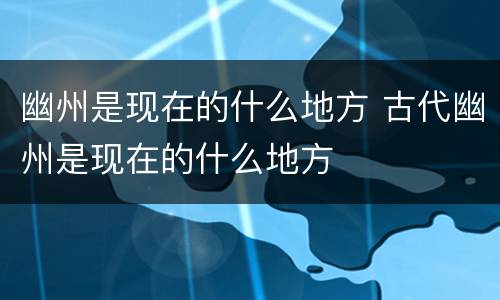 幽州是现在的什么地方 古代幽州是现在的什么地方