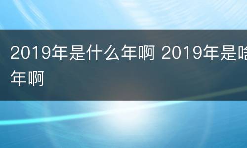 2019年是什么年啊 2019年是啥年啊