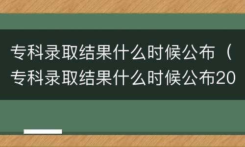 专科录取结果什么时候公布（专科录取结果什么时候公布2021河北）