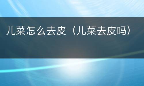 儿菜怎么去皮（儿菜去皮吗）
