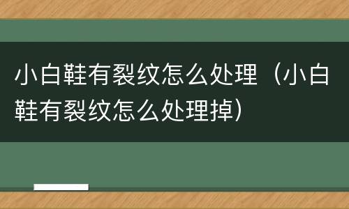 小白鞋有裂纹怎么处理（小白鞋有裂纹怎么处理掉）