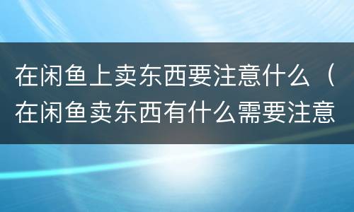 在闲鱼上卖东西要注意什么（在闲鱼卖东西有什么需要注意的吗）