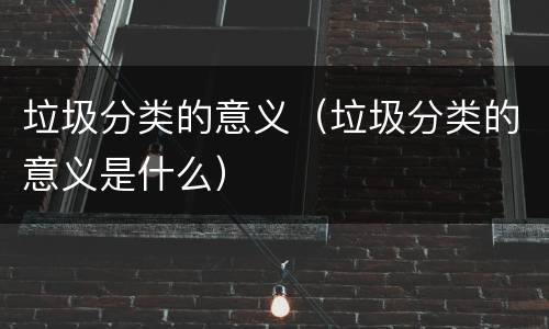 垃圾分类的意义（垃圾分类的意义是什么）