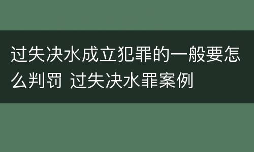过失决水成立犯罪的一般要怎么判罚 过失决水罪案例