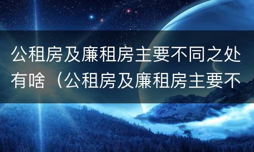 公租房及廉租房主要不同之处有啥（公租房及廉租房主要不同之处有啥影响）