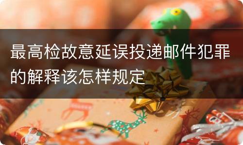 最高检故意延误投递邮件犯罪的解释该怎样规定
