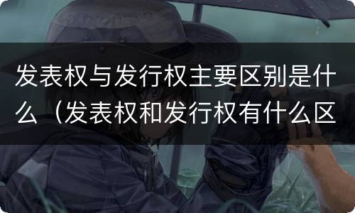 发表权与发行权主要区别是什么（发表权和发行权有什么区别）